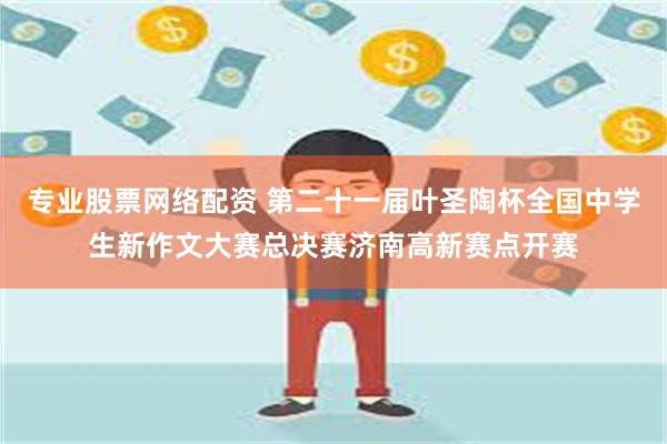 专业股票网络配资 第二十一届叶圣陶杯全国中学生新作文大赛总决赛济南高新赛点开赛