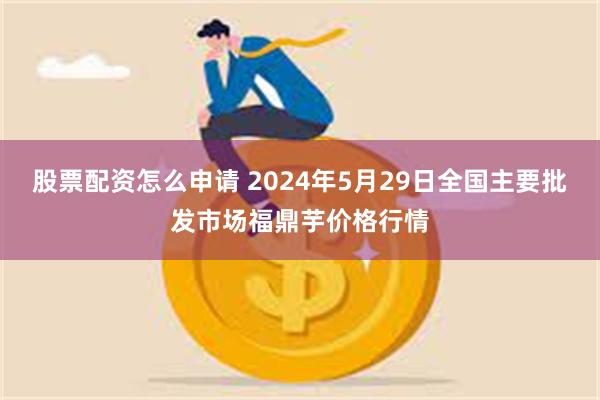 股票配资怎么申请 2024年5月29日全国主要批发市场福鼎芋价格行情