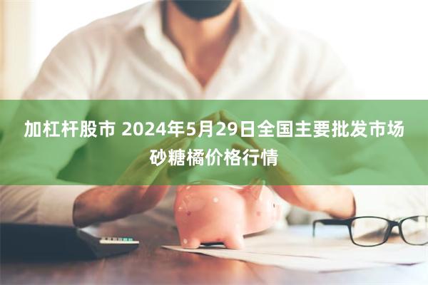 加杠杆股市 2024年5月29日全国主要批发市场砂糖橘价格行情