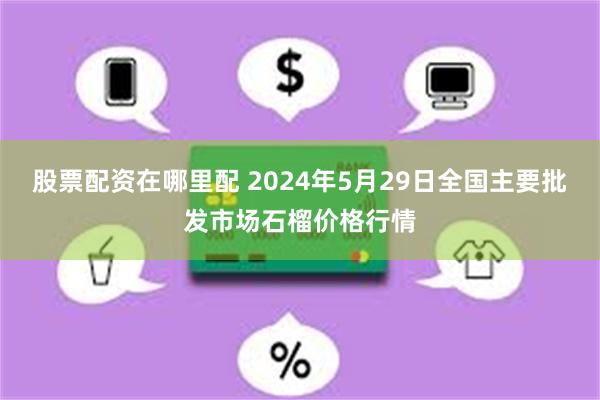 股票配资在哪里配 2024年5月29日全国主要批发市场石榴价格行情