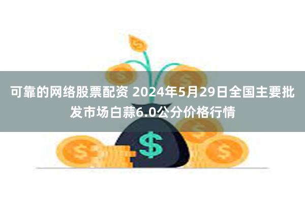 可靠的网络股票配资 2024年5月29日全国主要批发市场白蒜6.0公分价格行情