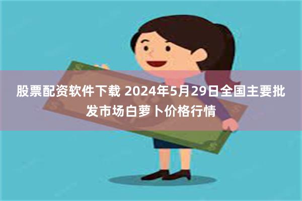 股票配资软件下载 2024年5月29日全国主要批发市场白萝卜价格行情