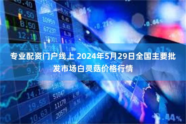 专业配资门户线上 2024年5月29日全国主要批发市场白灵菇价格行情