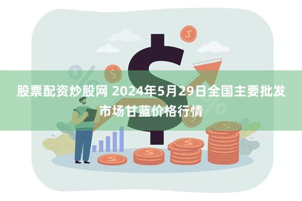 股票配资炒股网 2024年5月29日全国主要批发市场甘蓝价格行情