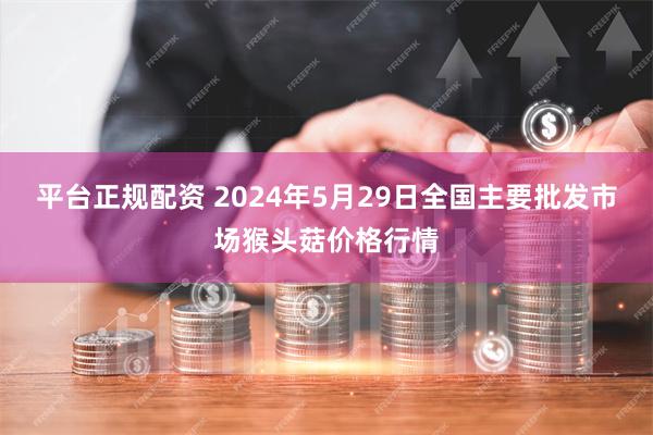 平台正规配资 2024年5月29日全国主要批发市场猴头菇价格行情