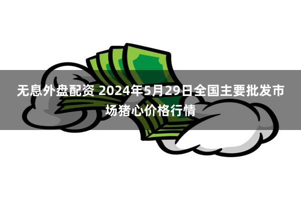 无息外盘配资 2024年5月29日全国主要批发市场猪心价格行情