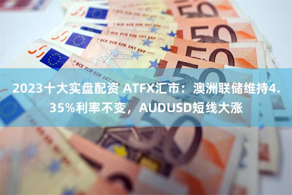 2023十大实盘配资 ATFX汇市：澳洲联储维持4.35%利率不变，AUDUSD短线大涨