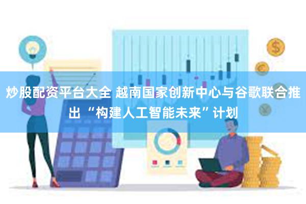 炒股配资平台大全 越南国家创新中心与谷歌联合推出 “构建人工智能未来”计划