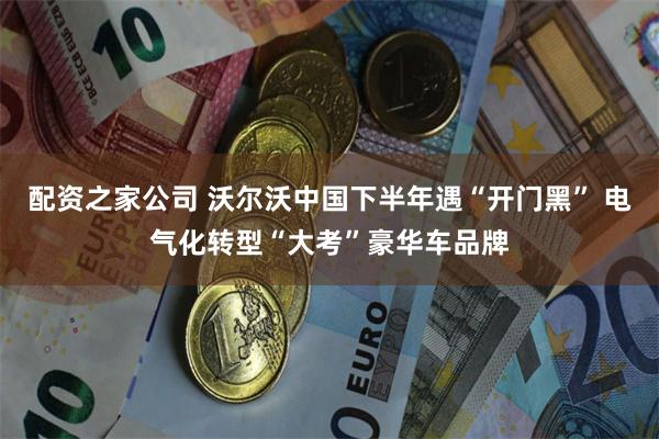 配资之家公司 沃尔沃中国下半年遇“开门黑” 电气化转型“大考”豪华车品牌