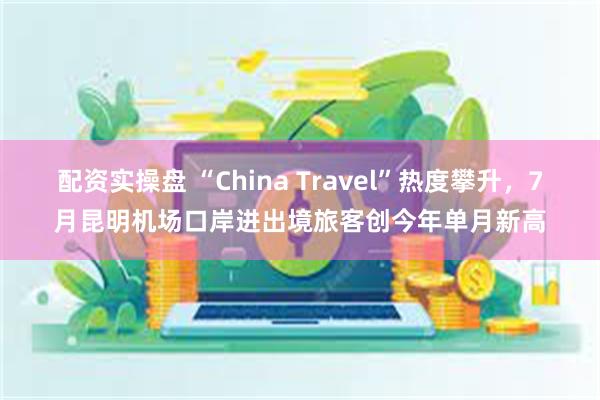 配资实操盘 “China Travel”热度攀升，7月昆明机场口岸进出境旅客创今年单月新高