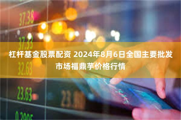 杠杆基金股票配资 2024年8月6日全国主要批发市场福鼎芋价格行情