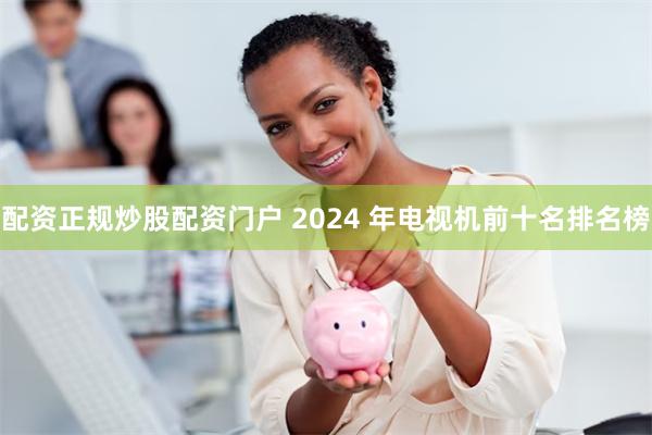 配资正规炒股配资门户 2024 年电视机前十名排名榜