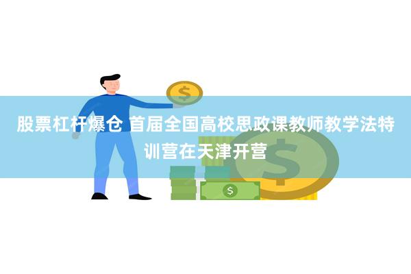 股票杠杆爆仓 首届全国高校思政课教师教学法特训营在天津开营