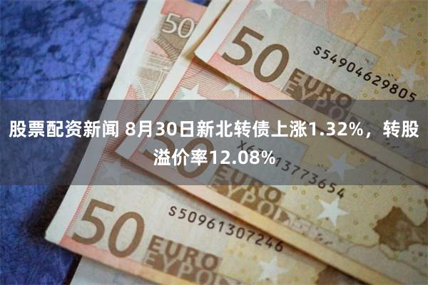 股票配资新闻 8月30日新北转债上涨1.32%，转股溢价率12.08%