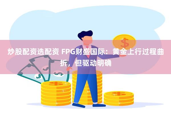 炒股配资选配资 FPG财盛国际：黄金上行过程曲折，但驱动明确