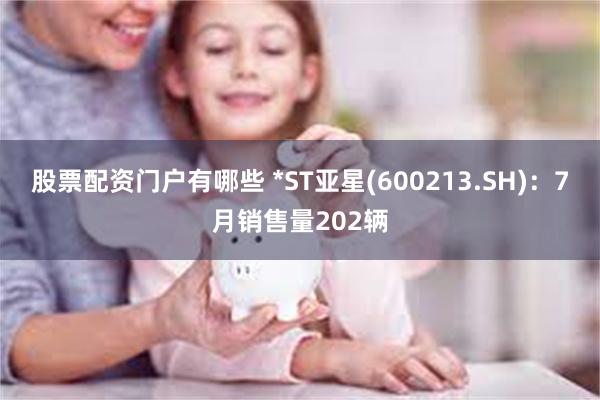 股票配资门户有哪些 *ST亚星(600213.SH)：7月销售量202辆