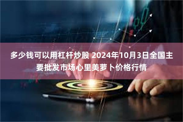 多少钱可以用杠杆炒股 2024年10月3日全国主要批发市场心里美萝卜价格行情