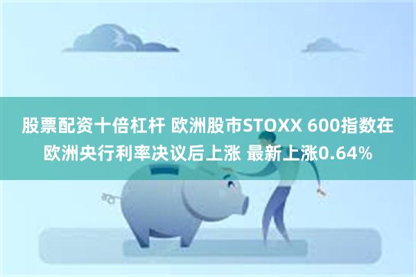 股票配资十倍杠杆 欧洲股市STOXX 600指数在欧洲央行利率决议后上涨 最新上涨0.64%