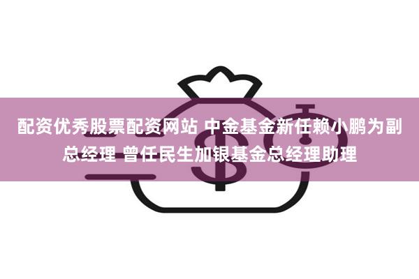 配资优秀股票配资网站 中金基金新任赖小鹏为副总经理 曾任民生加银基金总经理助理