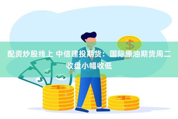 配资炒股线上 中信建投期货：国际原油期货周二收盘小幅收低