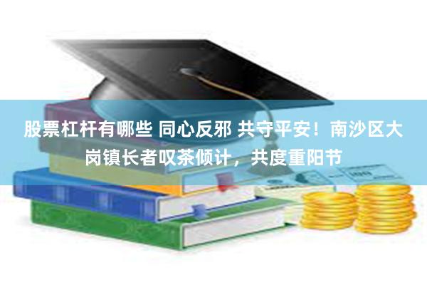 股票杠杆有哪些 同心反邪 共守平安！南沙区大岗镇长者叹茶倾计，共度重阳节