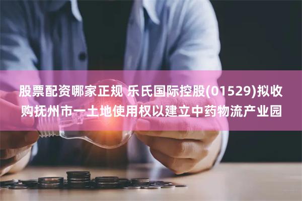 股票配资哪家正规 乐氏国际控股(01529)拟收购抚州市一土地使用权以建立中药物流产业园