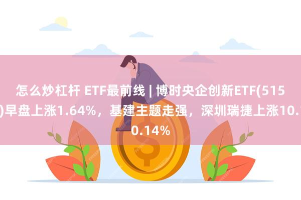 怎么炒杠杆 ETF最前线 | 博时央企创新ETF(515900)早盘上涨1.64%，基建主题走强，深圳瑞捷上涨10.14%