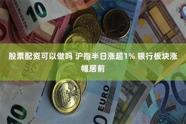 股票配资可以做吗 沪指半日涨超1% 银行板块涨幅居前