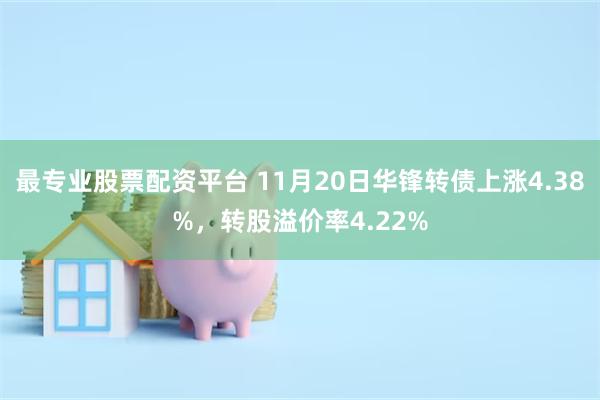 最专业股票配资平台 11月20日华锋转债上涨4.38%，转股溢价率4.22%