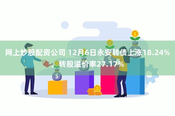 网上炒股配资公司 12月6日永安转债上涨18.24%，转股溢价率27.17%