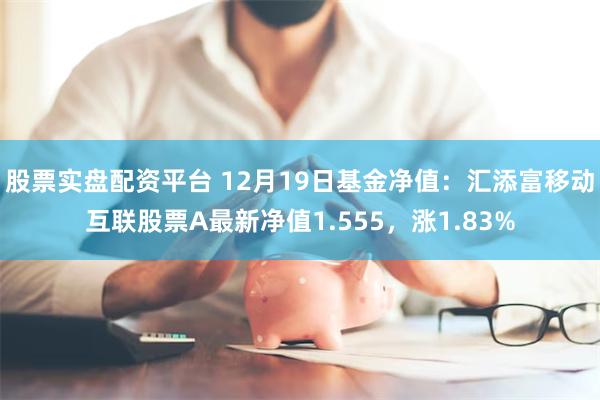 股票实盘配资平台 12月19日基金净值：汇添富移动互联股票A最新净值1.555，涨1.83%