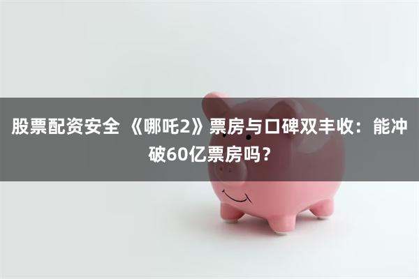 股票配资安全 《哪吒2》票房与口碑双丰收：能冲破60亿票房吗？