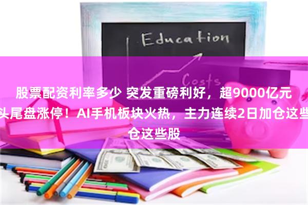 股票配资利率多少 突发重磅利好，超9000亿元巨头尾盘涨停！AI手机板块火热，主力连续2日加仓这些股