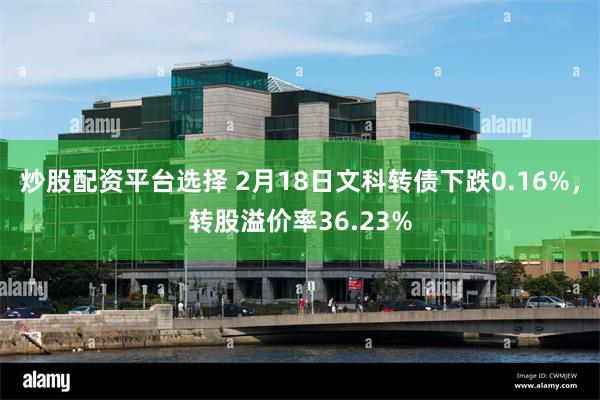 炒股配资平台选择 2月18日文科转债下跌0.16%，转股溢价率36.23%