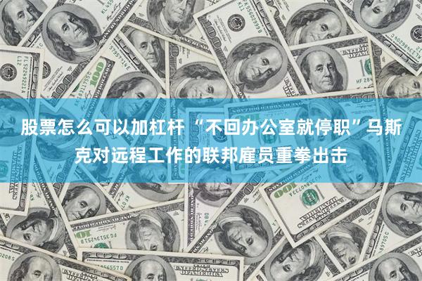 股票怎么可以加杠杆 “不回办公室就停职”马斯克对远程工作的联邦雇员重拳出击