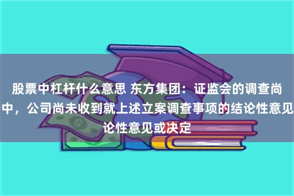 股票中杠杆什么意思 东方集团：证监会的调查尚在进行中，公司尚未收到就上述立案调查事项的结论性意见或决定