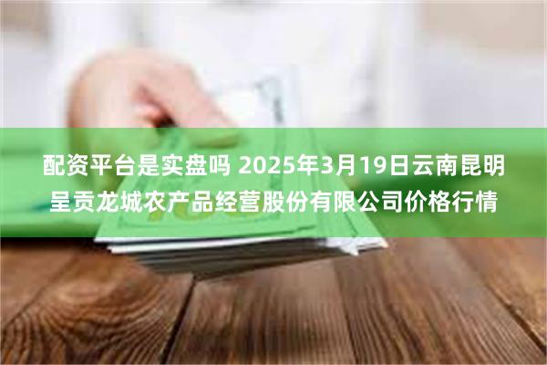 配资平台是实盘吗 2025年3月19日云南昆明呈贡龙城农产品经营股份有限公司价格行情