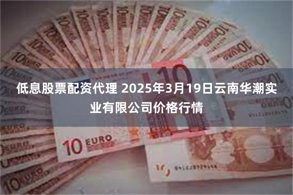 低息股票配资代理 2025年3月19日云南华潮实业有限公司价格行情