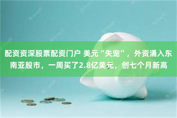 配资资深股票配资门户 美元“失宠”，外资涌入东南亚股市，一周买了2.8亿美元，创七个月新高