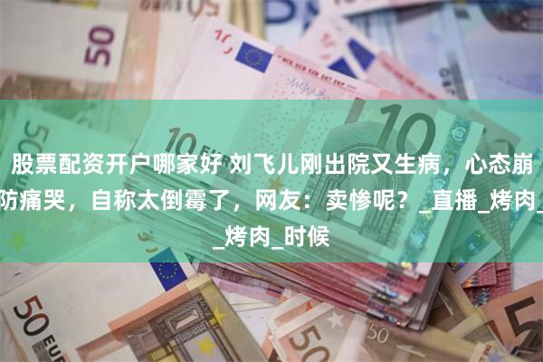 股票配资开户哪家好 刘飞儿刚出院又生病，心态崩溃破防痛哭，自称太倒霉了，网友：卖惨呢？_直播_烤肉_时候