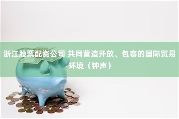 浙江股票配资公司 共同营造开放、包容的国际贸易环境（钟声）