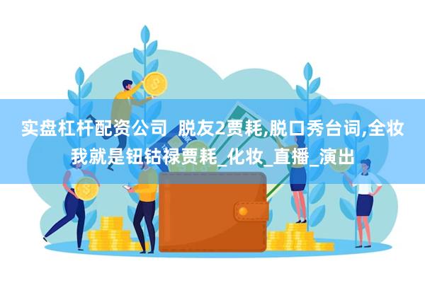实盘杠杆配资公司  脱友2贾耗,脱口秀台词,全妆我就是钮钴禄贾耗_化妆_直播_演出