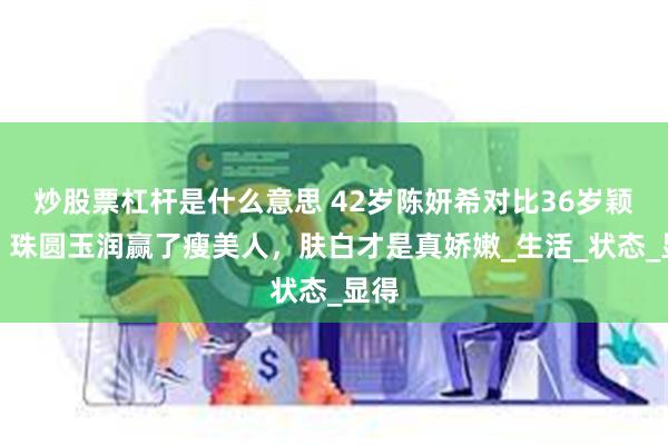 炒股票杠杆是什么意思 42岁陈妍希对比36岁颖儿，珠圆玉润赢了瘦美人，肤白才是真娇嫩_生活_状态_显得