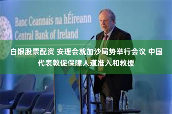 白银股票配资 安理会就加沙局势举行会议 中国代表敦促保障人道准入和救援
