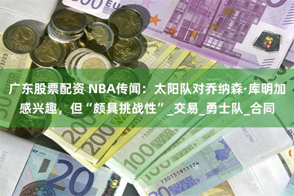 广东股票配资 NBA传闻：太阳队对乔纳森·库明加感兴趣，但“颇具挑战性”_交易_勇士队_合同