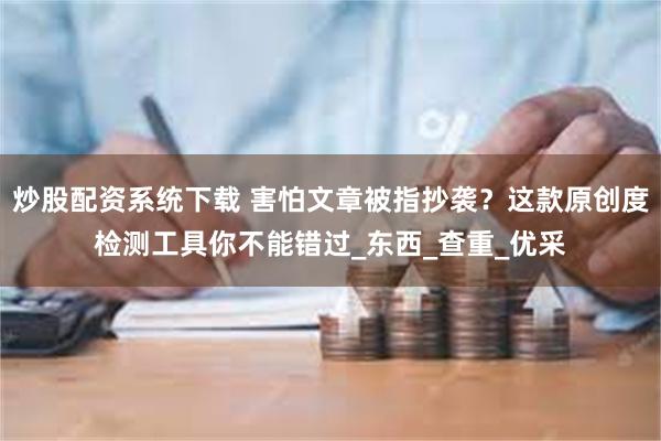 炒股配资系统下载 害怕文章被指抄袭？这款原创度检测工具你不能错过_东西_查重_优采
