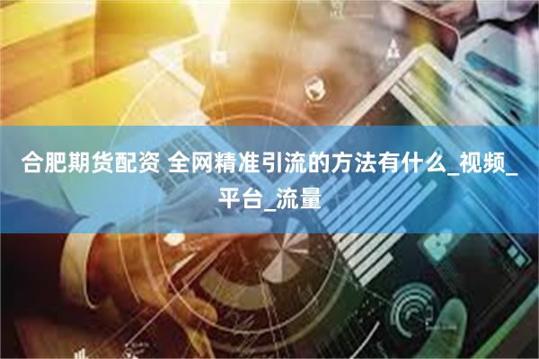 合肥期货配资 全网精准引流的方法有什么_视频_平台_流量