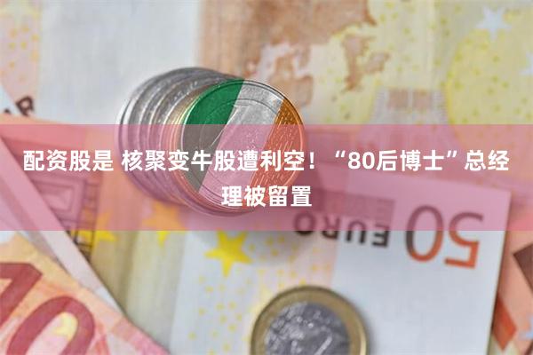 配资股是 核聚变牛股遭利空！“80后博士”总经理被留置