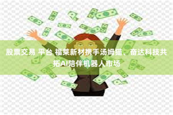 股票交易 平台 福莱新材携手汤姆猫、奋达科技共拓AI陪伴机器人市场