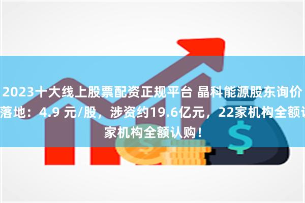 2023十大线上股票配资正规平台 晶科能源股东询价转让落地：4.9 元/股，涉资约19.6亿元，22家机构全额认购！